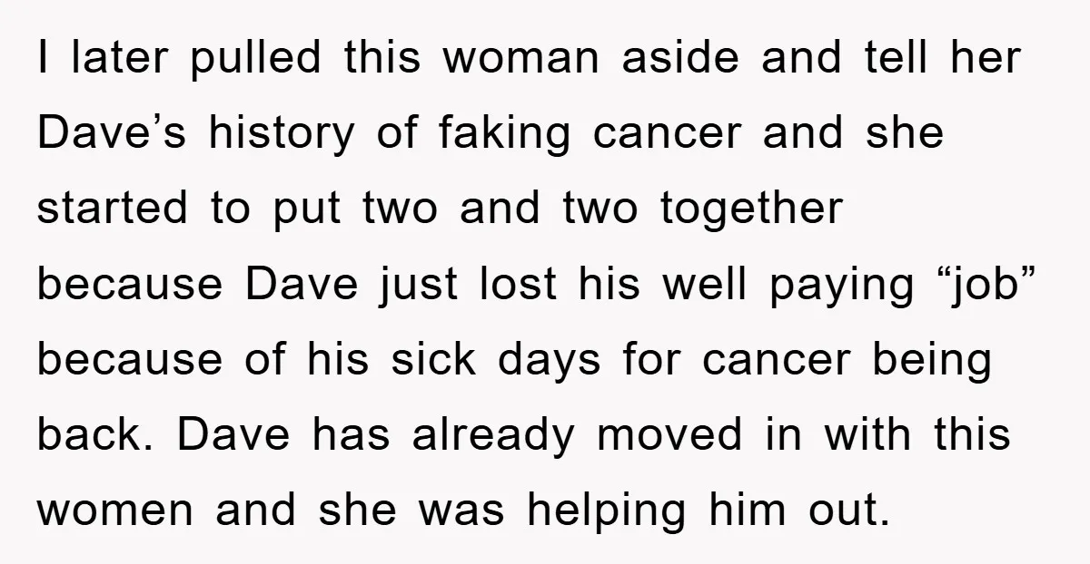 I later pulled this woman aside and tell her Dave’s history of faking cancer and she started to put two and two together because Dave just lost his well paying...