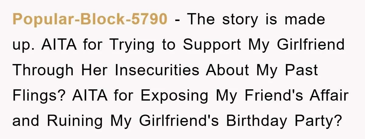 Popular-Block-5790 − The story is made up. AITA for Trying to Support My Girlfriend Through Her Insecurities About My Past Flings? AITA for Exposing My Friend's Affair and Ruining My...