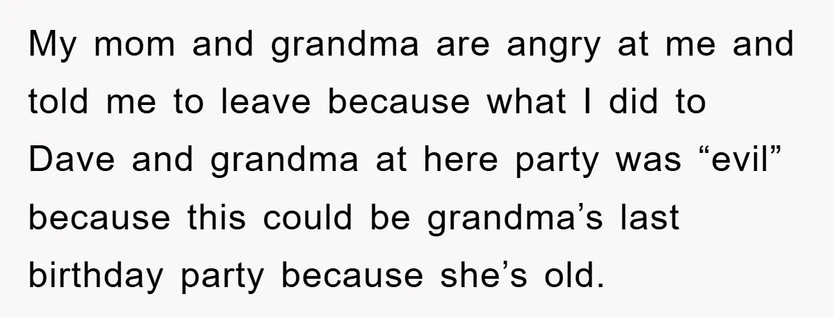 My mom and grandma are angry at me and told me to leave because what I did to Dave and grandma at here party was “evil” because this could be...