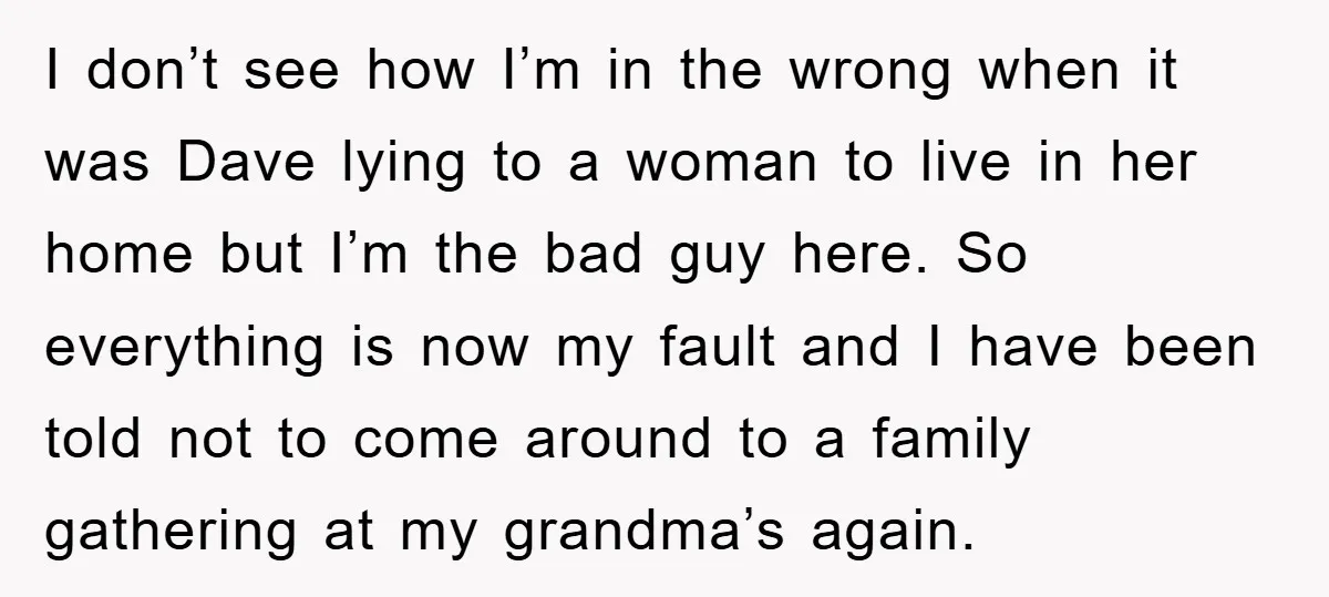I don’t see how I’m in the wrong when it was Dave lying to a woman to live in her home but I’m the bad guy here. So everything is...