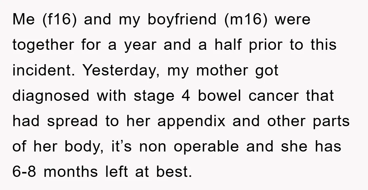 Me (f16) and my boyfriend (m16) were together for a year and a half prior to this incident. Yesterday, my mother got diagnosed with stage 4 bowel cancer that had...