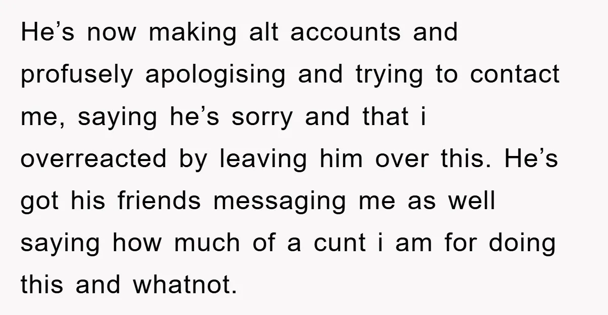 He’s now making alt accounts and profusely apologising and trying to contact me, saying he’s sorry and that i overreacted by leaving him over this. He’s got his friends messaging...