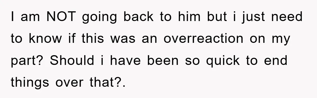 I am NOT going back to him but i just need to know if this was an overreaction on my part? Should i have been so quick to end things...