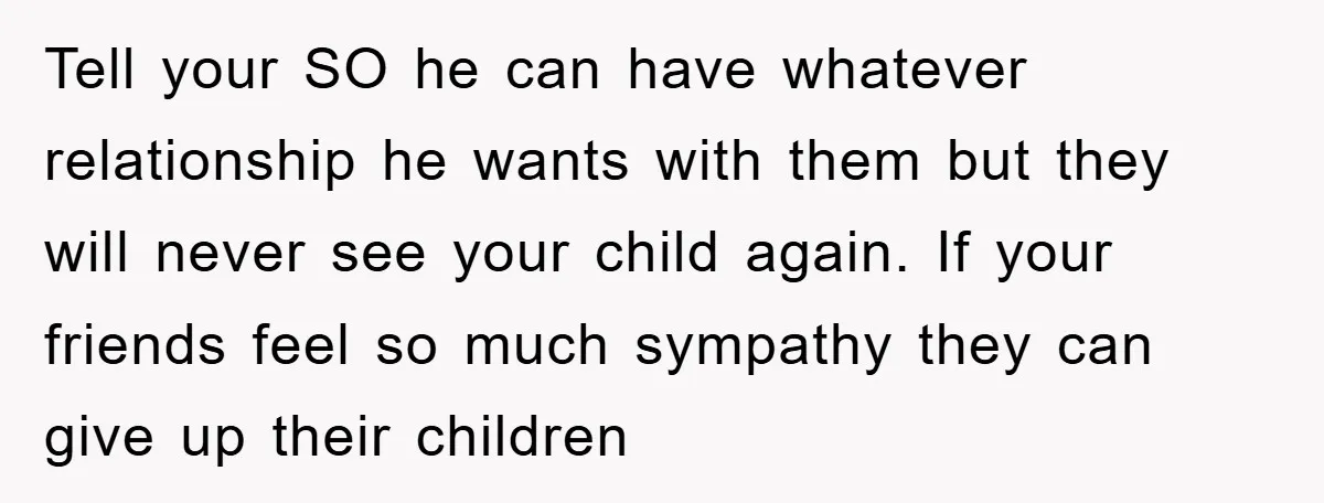 Tell your SO he can have whatever relationship he wants with them but they will never see your child again. If your friends feel so much sympathy they can give...