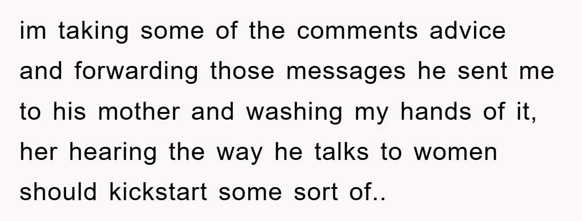 im taking some of the comments advice and forwarding those messages he sent me to his mother and washing my hands of it, her hearing the way he talks to...