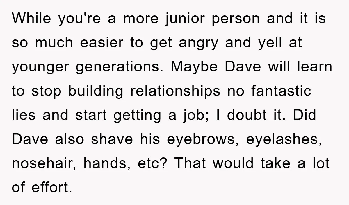 While you're a more junior person and it is so much easier to get angry and yell at younger generations. Maybe Dave will learn to stop building relationships no fantastic...