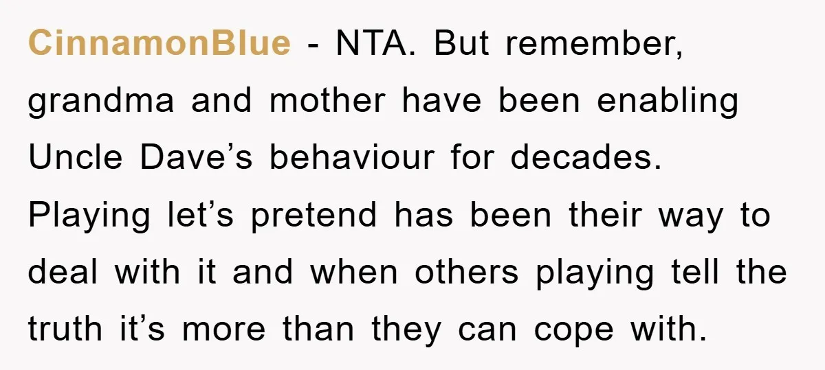 CinnamonBlue − NTA. But remember, grandma and mother have been enabling Uncle Dave’s behaviour for decades. Playing let’s pretend has been their way to deal with it and when others...