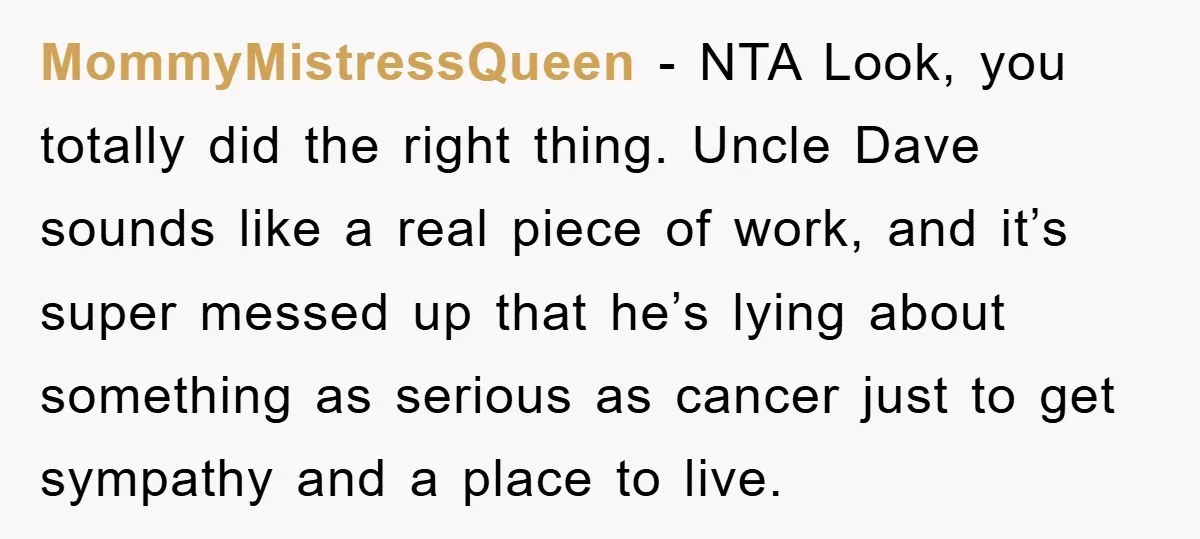 MommyMistressQueen − NTA Look, you totally did the right thing. Uncle Dave sounds like a real piece of work, and it’s super messed up that he’s lying about something as...