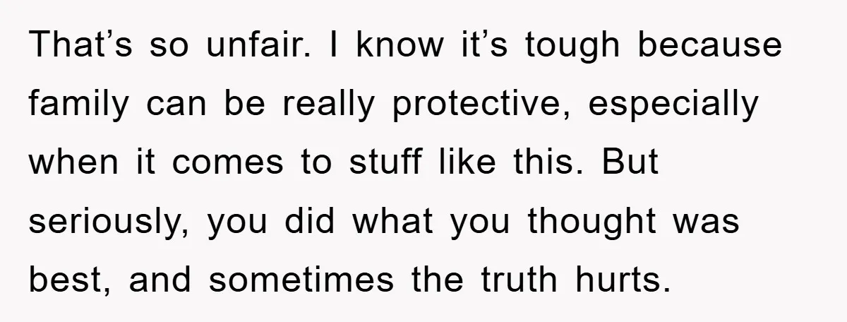 That’s so unfair. I know it’s tough because family can be really protective, especially when it comes to stuff like this. But seriously, you did what you thought was best,...
