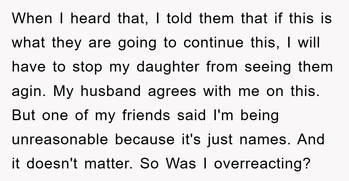 When I heard that, I told them that if this is what they are going to continue this, I will have to stop my daughter from seeing them agin. My...