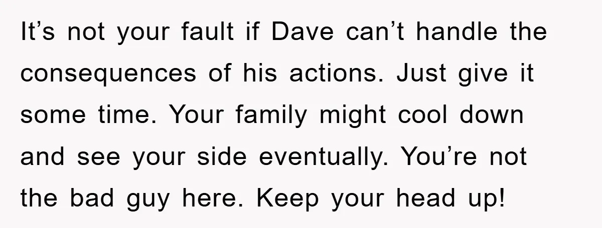 It’s not your fault if Dave can’t handle the consequences of his actions. Just give it some time. Your family might cool down and see your side eventually. You’re not...
