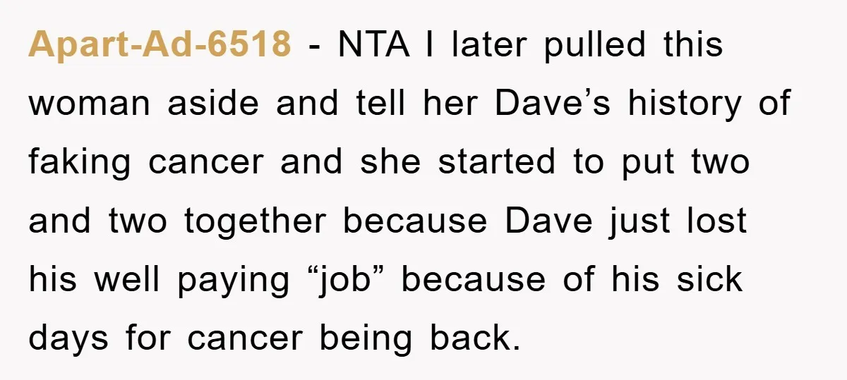 Apart-Ad-6518 − NTA I later pulled this woman aside and tell her Dave’s history of faking cancer and she started to put two and two together because Dave just lost...