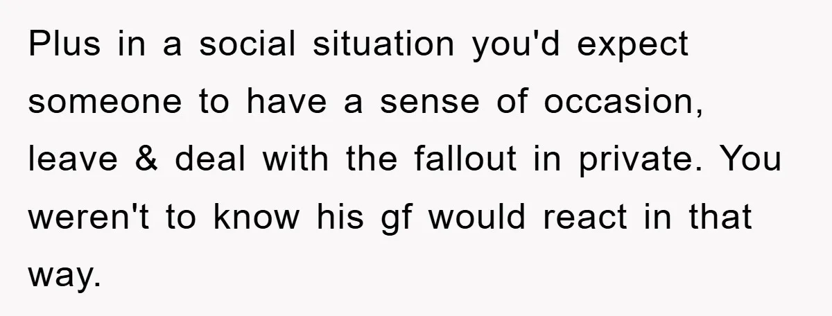 Plus in a social situation you'd expect someone to have a sense of occasion, leave & deal with the fallout in private. You weren't to know his gf would react...