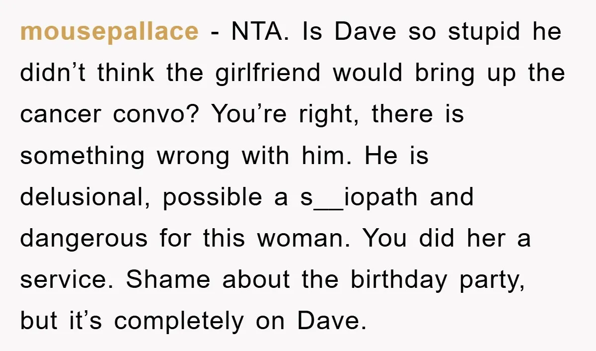 mousepallace − NTA. Is Dave so stupid he didn’t think the girlfriend would bring up the cancer convo? You’re right, there is something wrong with him. He is delusional, possible...