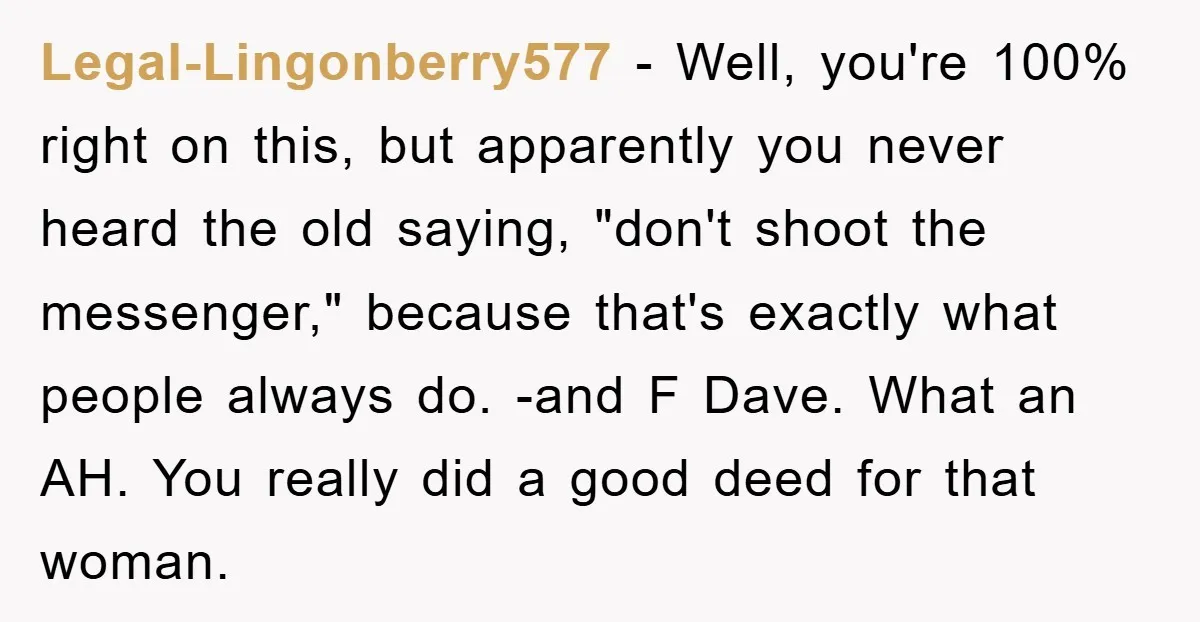 Legal-Lingonberry577 − Well, you're 100% right on this, but apparently you never heard the old saying, "don't shoot the messenger," because that's exactly what people always do. -and F Dave....