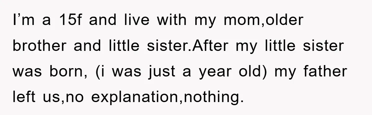 I’m a 15f and live with my mom,older brother and little sister.After my little sister was born, (i was just a year old) my father left us,no explanation,nothing.