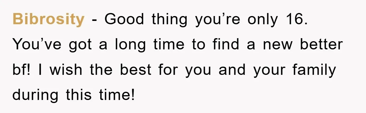 Bibrosity − Good thing you’re only 16. You’ve got a long time to find a new better bf! I wish the best for you and your family during this time!