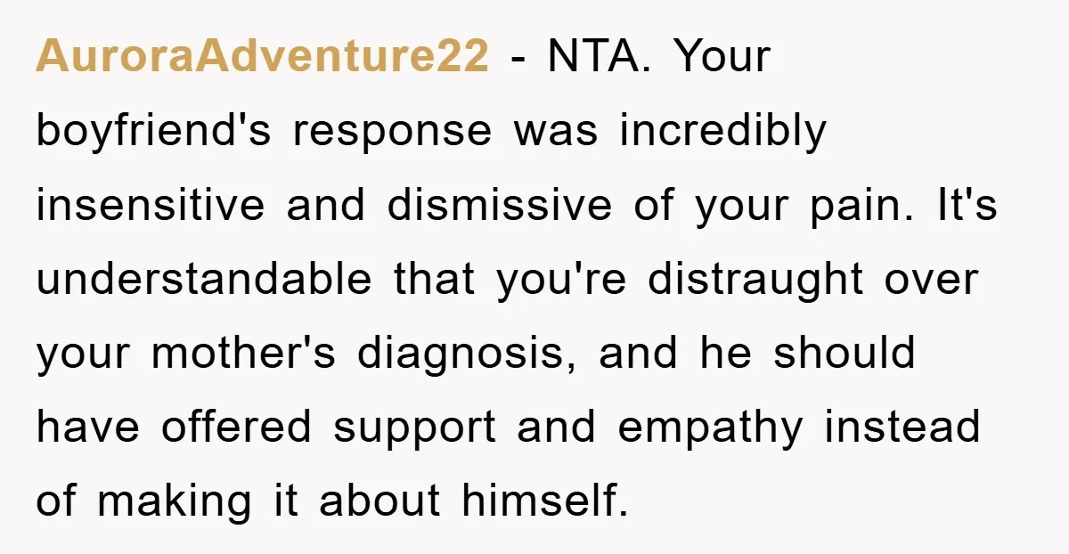 AuroraAdventure22 − NTA. Your boyfriend's response was incredibly insensitive and dismissive of your pain. It's understandable that you're distraught over your mother's diagnosis, and he should have offered support and...