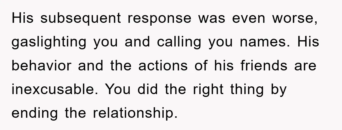 His subsequent response was even worse, gaslighting you and calling you names. His behavior and the actions of his friends are inexcusable. You did the right thing by ending the...