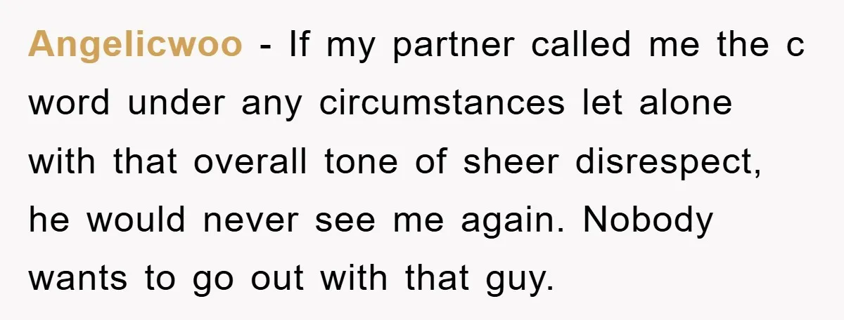 Angelicwoo − If my partner called me the c word under any circumstances let alone with that overall tone of sheer disrespect, he would never see me again. Nobody wants...