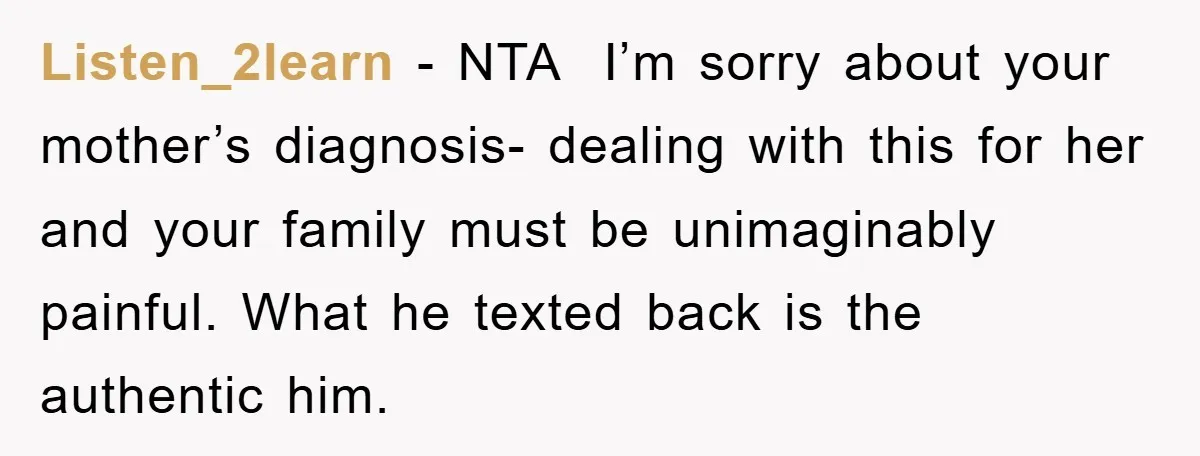 Listen_2learn − NTA  I’m sorry about your mother’s diagnosis- dealing with this for her and your family must be unimaginably painful. What he texted back is the authentic him.