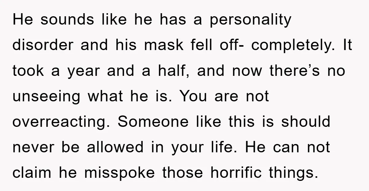 He sounds like he has a personality disorder and his mask fell off- completely. It took a year and a half, and now there’s no unseeing what he is. You...
