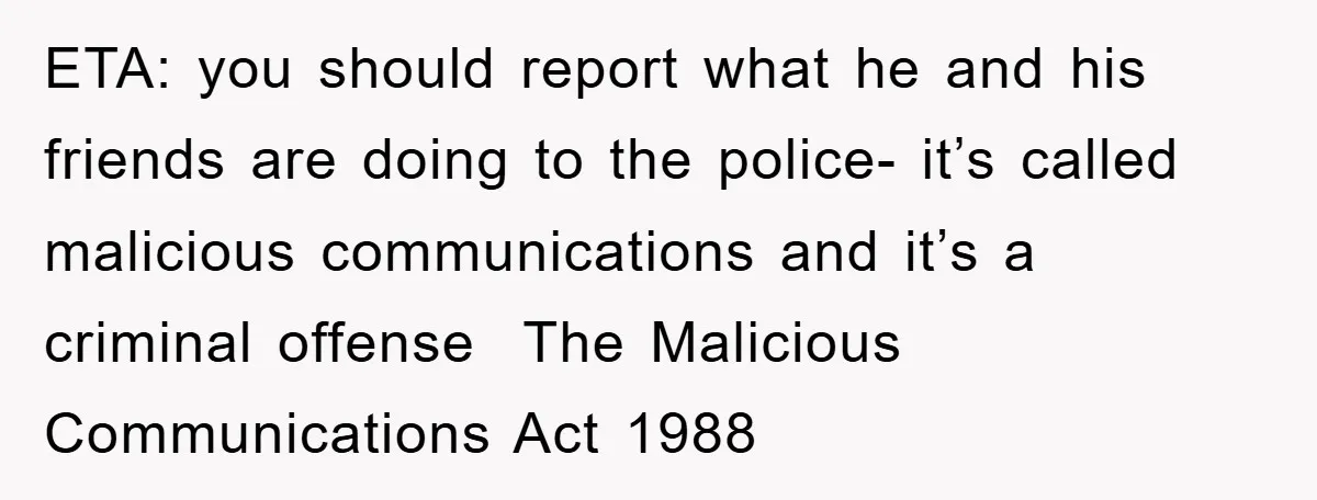 ETA: you should report what he and his friends are doing to the police- it’s called malicious communications and it’s a criminal offense  The Malicious Communications Act 1988