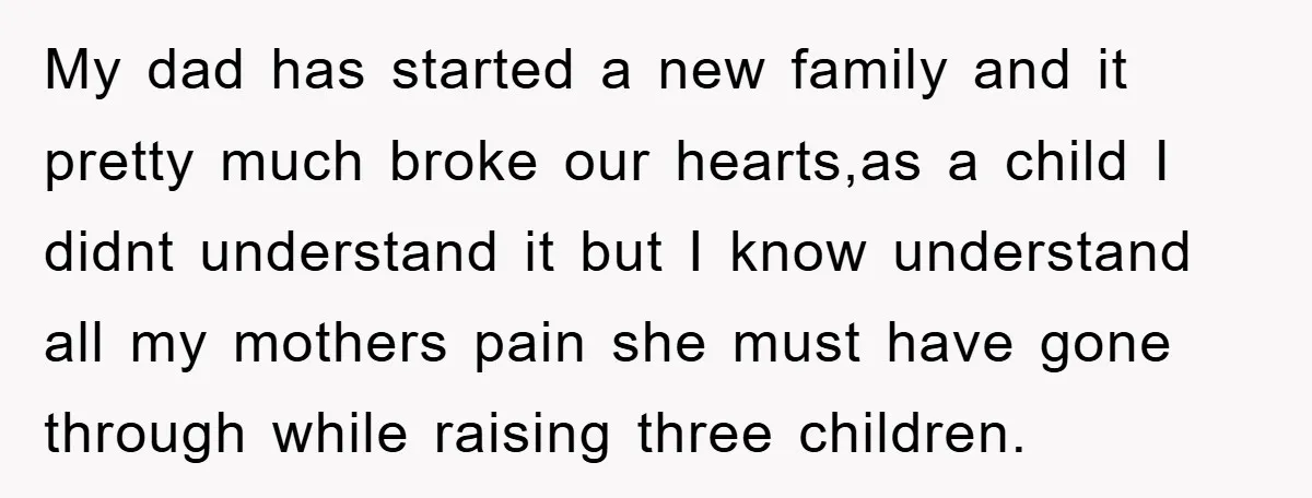 My dad has started a new family and it pretty much broke our hearts,as a child I didnt understand it but I know understand all my mothers pain she must...