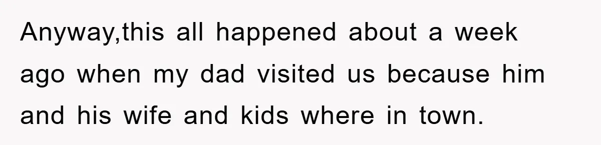 Anyway,this all happened about a week ago when my dad visited us because him and his wife and kids where in town.