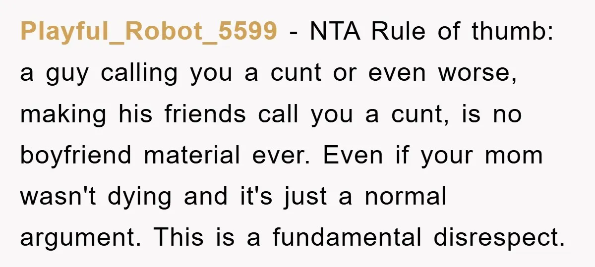 Playful_Robot_5599 − NTA Rule of thumb: a guy calling you a cunt or even worse, making his friends call you a cunt, is no boyfriend material ever. Even if your...