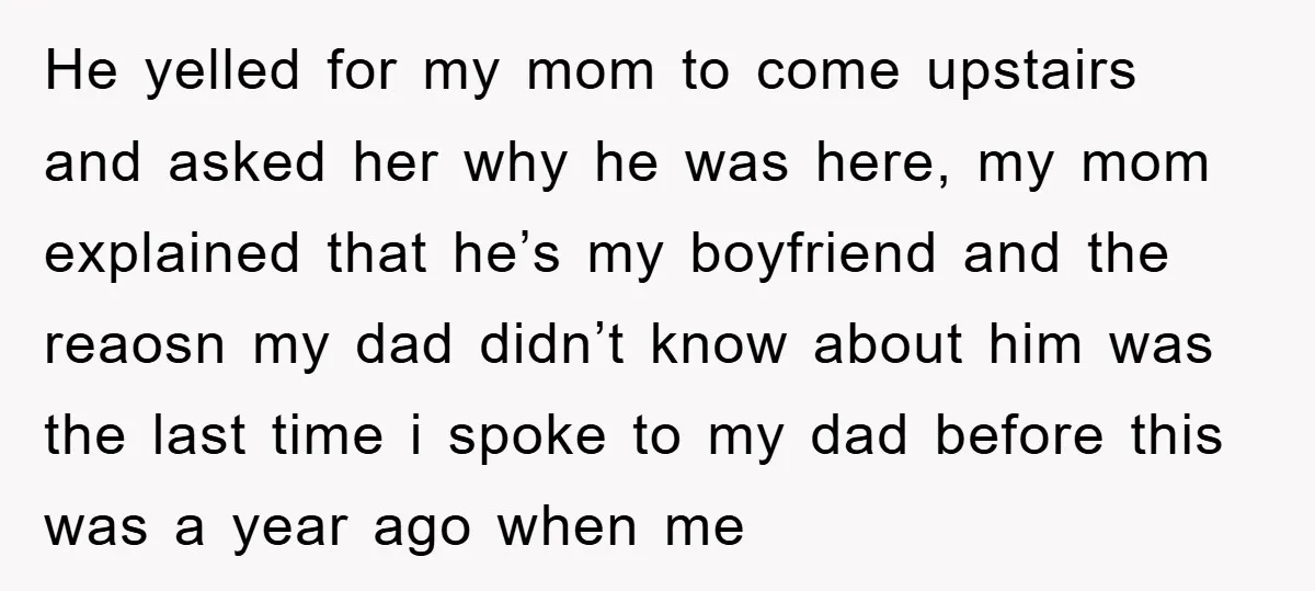 He yelled for my mom to come upstairs and asked her why he was here, my mom explained that he’s my boyfriend and the reaosn my dad didn’t know about...
