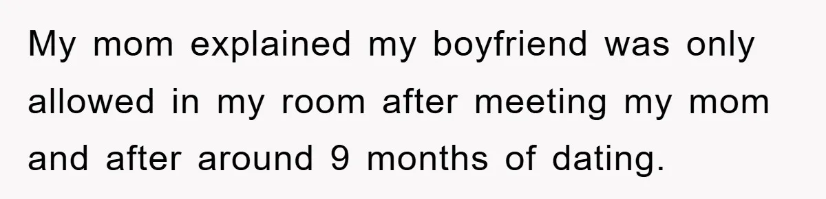 My mom explained my boyfriend was only allowed in my room after meeting my mom and after around 9 months of dating.
