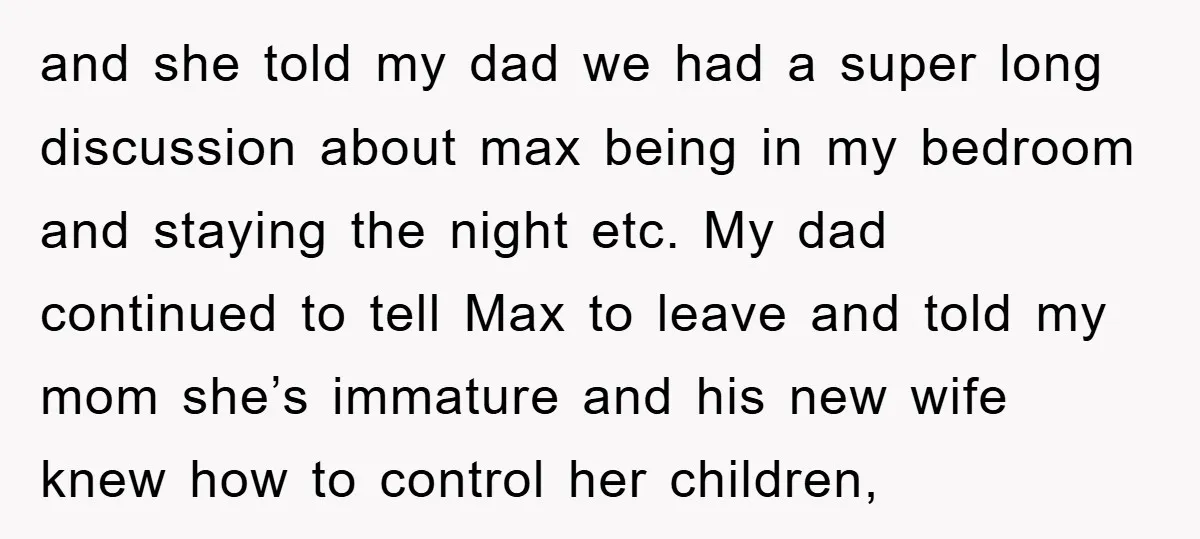 and she told my dad we had a super long discussion about max being in my bedroom and staying the night etc. My dad continued to tell Max to leave...