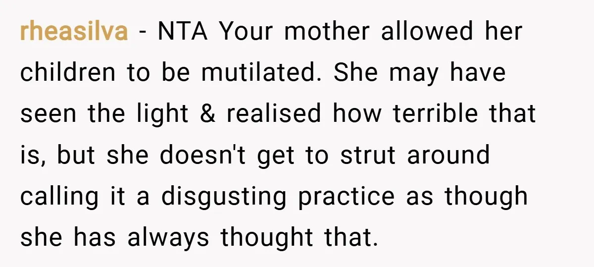 rheasilva − NTA Your mother allowed her children to be mutilated. She may have seen the light & realised how terrible that is, but she doesn't get to strut around...