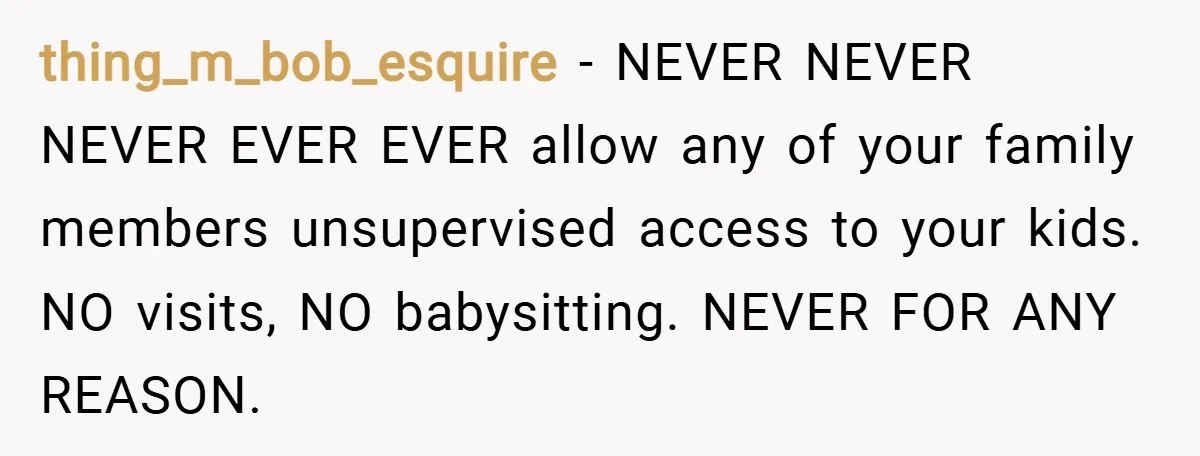 thing_m_bob_esquire − NEVER NEVER NEVER EVER EVER allow any of your family members unsupervised access to your kids. NO visits, NO babysitting. NEVER FOR ANY REASON.