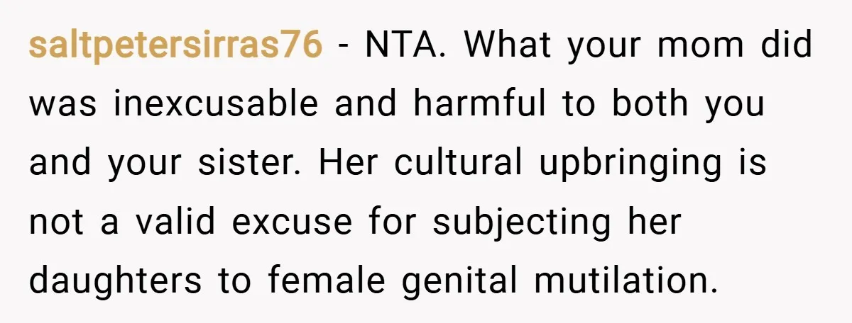 saltpetersirras76 − NTA. What your mom did was inexcusable and harmful to both you and your sister. Her cultural upbringing is not a valid excuse for subjecting her daughters to...