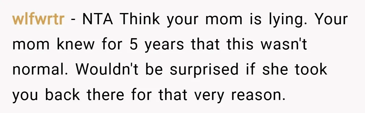 wlfwrtr − NTA Think your mom is lying. Your mom knew for 5 years that this wasn't normal. Wouldn't be surprised if she took you back there for that very...