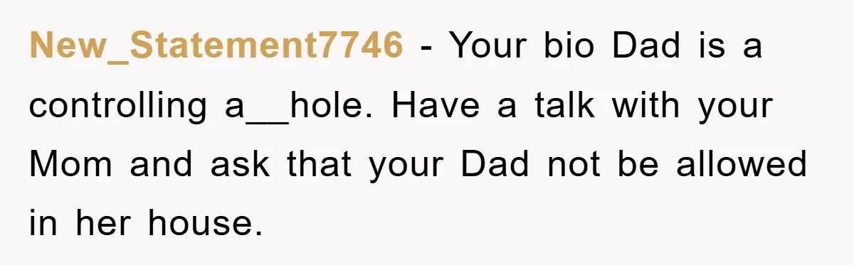 New_Statement7746 − Your bio Dad is a controlling a__hole. Have a talk with your Mom and ask that your Dad not be allowed in her house.
