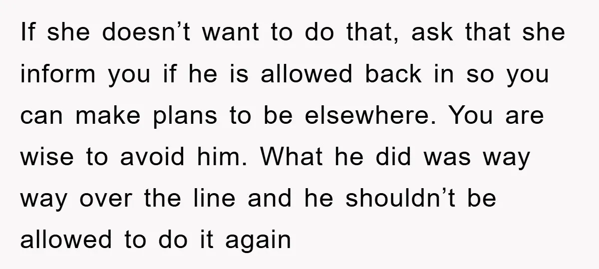 If she doesn’t want to do that, ask that she inform you if he is allowed back in so you can make plans to be elsewhere. You are wise to...