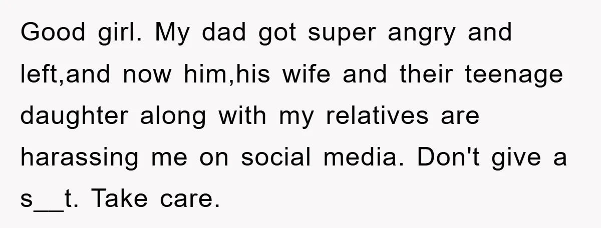 Good girl. My dad got super angry and left,and now him,his wife and their teenage daughter along with my relatives are harassing me on social media. Don't give a s__t....