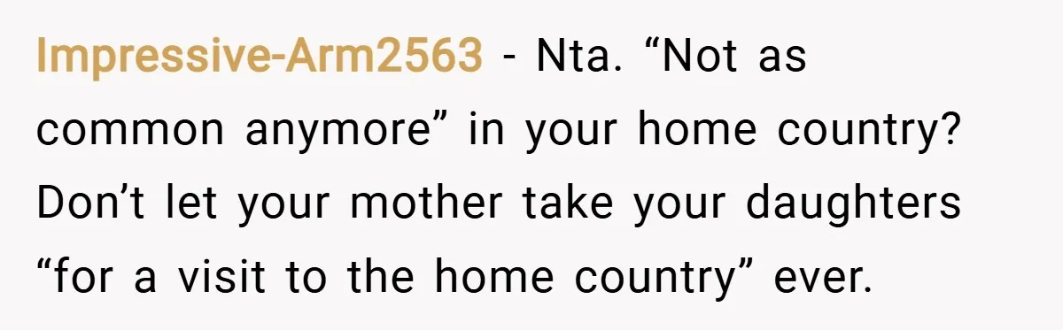 Impressive-Arm2563 − Nta. “Not as common anymore” in your home country? Don’t let your mother take your daughters “for a visit to the home country” ever.