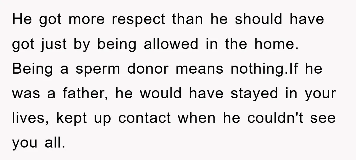 He got more respect than he should have got just by being allowed in the home. Being a sperm donor means nothing.If he was a father, he would have stayed...