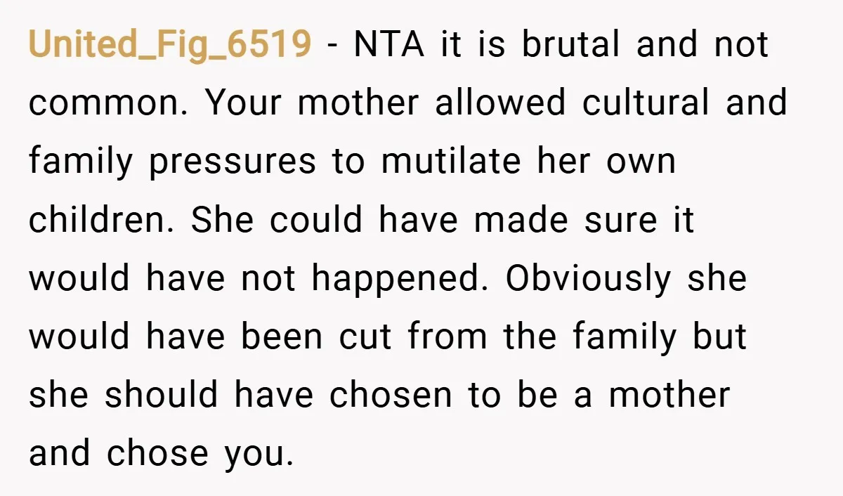 United_Fig_6519 − NTA it is brutal and not common. Your mother allowed cultural and family pressures to mutilate her own children. She could have made sure it would have not...