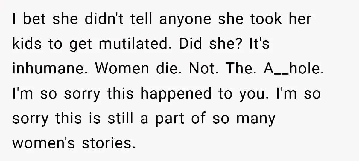 I bet she didn't tell anyone she took her kids to get mutilated. Did she? It's inhumane. Women die. Not. The. A__hole. I'm so sorry this happened to you. I'm...