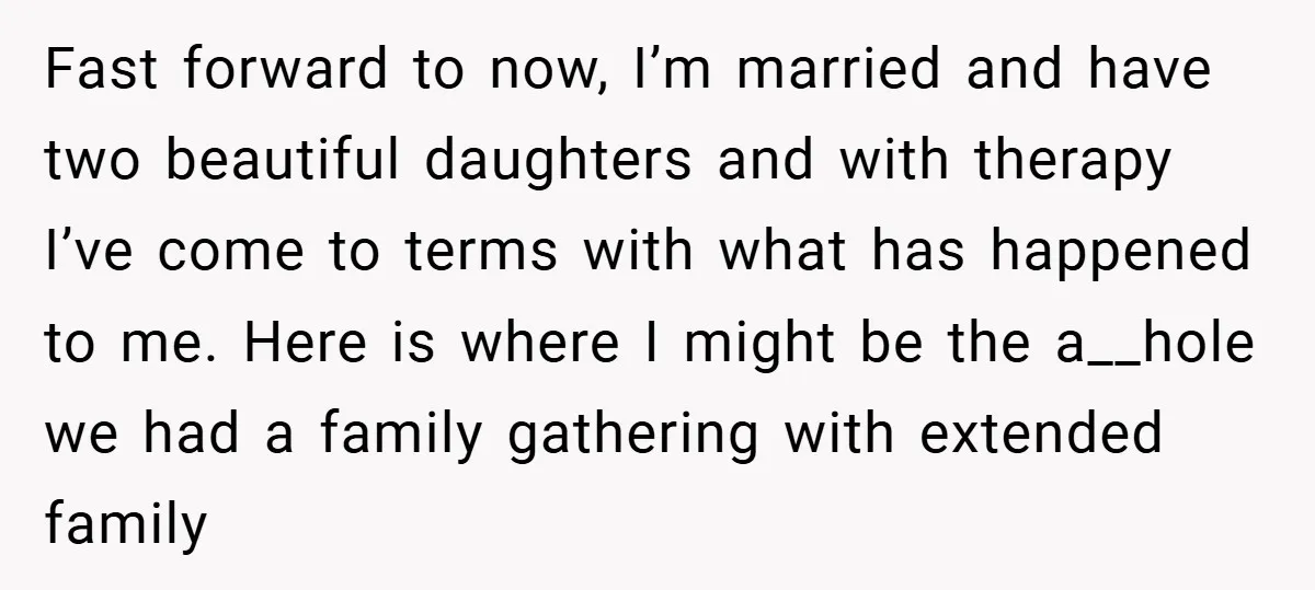 Fast forward to now, I’m married and have two beautiful daughters and with therapy I’ve come to terms with what has happened to me. Here is where I might be...