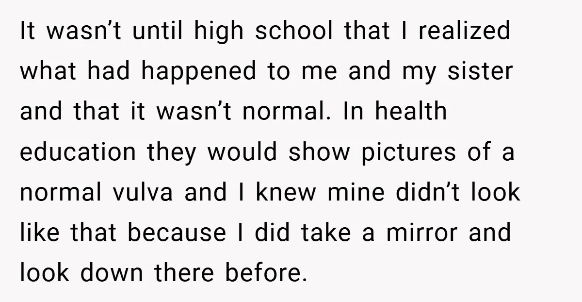 It wasn’t until high school that I realized what had happened to me and my sister and that it wasn’t normal. In health education they would show pictures of a...