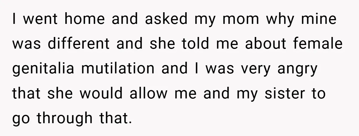 I went home and asked my mom why mine was different and she told me about female genitalia mutilation and I was very angry that she would allow me and...