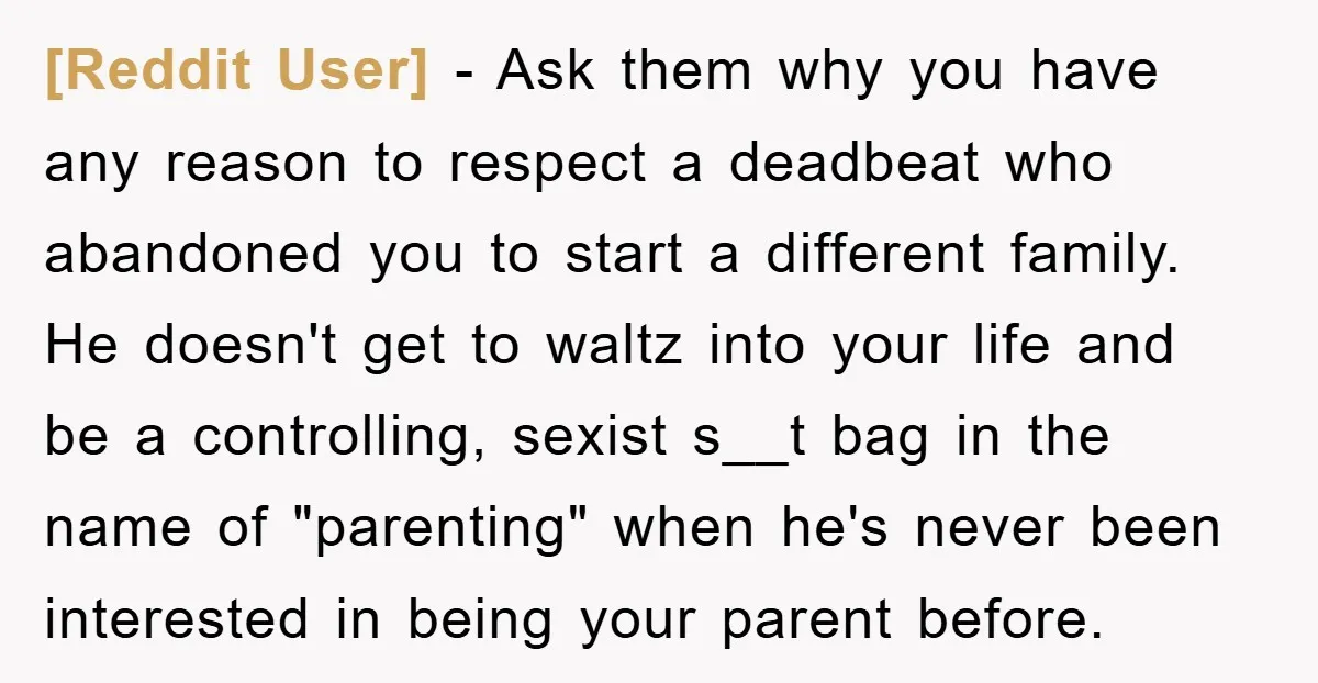 [Reddit User] − Ask them why you have any reason to respect a deadbeat who abandoned you to start a different family. He doesn't get to waltz into your life...