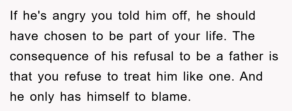 If he's angry you told him off, he should have chosen to be part of your life. The consequence of his refusal to be a father is that you refuse...