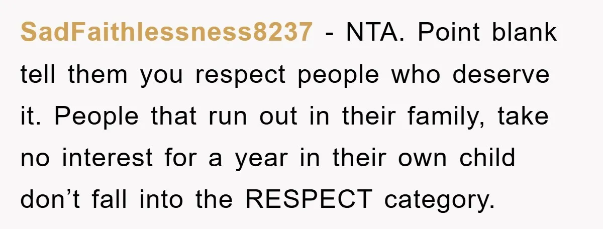 SadFaithlessness8237 − NTA. Point blank tell them you respect people who deserve it. People that run out in their family, take no interest for a year in their own child...